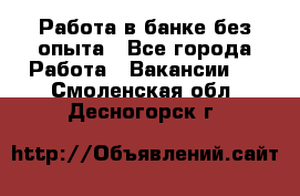 Работа в банке без опыта - Все города Работа » Вакансии   . Смоленская обл.,Десногорск г.